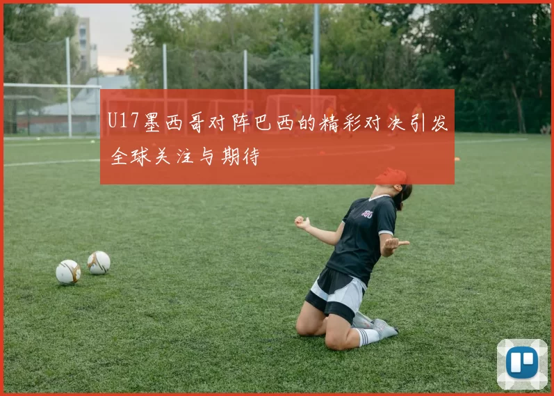 U17墨西哥对阵巴西的精彩对决引发全球关注与期待
