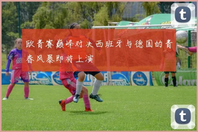 欧青赛巅峰对决西班牙与德国的青春风暴即将上演