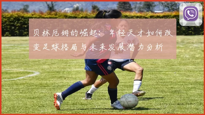 贝林厄姆的崛起：年轻天才如何改变足球格局与未来发展潜力分析