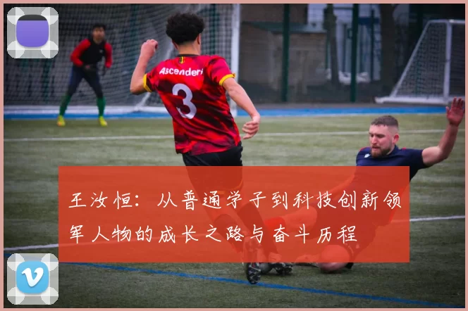 王汝恒：从普通学子到科技创新领军人物的成长之路与奋斗历程