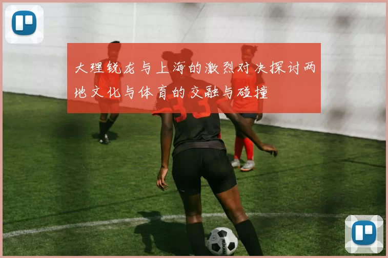 大理锐龙与上海的激烈对决探讨两地文化与体育的交融与碰撞
