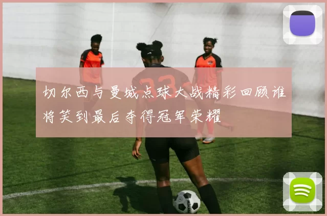 切尔西与曼城点球大战精彩回顾谁将笑到最后夺得冠军荣耀