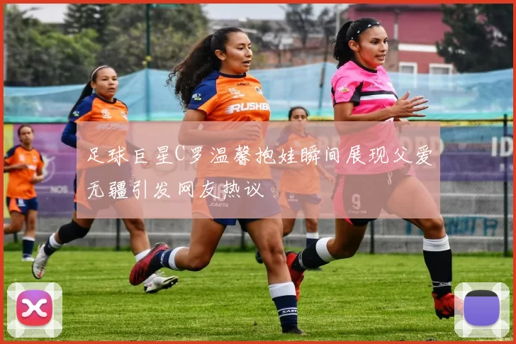 足球巨星C罗温馨抱娃瞬间展现父爱无疆引发网友热议