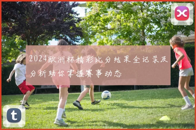 2024欧洲杯精彩比分结果全记录及分析助你掌握赛事动态