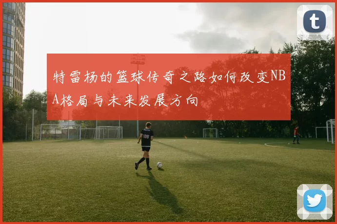 特雷杨的篮球传奇之路如何改变NBA格局与未来发展方向